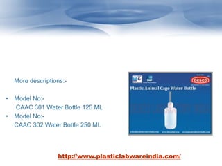 More descriptions:-
• Model No:-
CAAC 301 Water Bottle 125 ML
• Model No:-
CAAC 302 Water Bottle 250 ML
http://www.plasticlabwareindia.com/
 