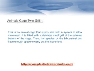 Animals Cage Twin Grill -:
This is an animal cage that is provided with a system to allow
movement. It is fitted with a stainless steel grill at the extreme
bottom of the cage. Thus, the species or the lab animal can
have enough space to carry out the movement.
http://www.plasticlabwareindia.com/
 