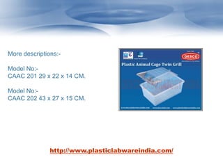 More descriptions:-
Model No:-
CAAC 201 29 x 22 x 14 CM.
Model No:-
CAAC 202 43 x 27 x 15 CM.
http://www.plasticlabwareindia.com/
 