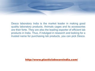 Desco laboratory India is the market leader in making good
quality laboratory products. Animals cages and its accessories
are their forte. They are also the leading exporter of efficient lab
products in India. Thus, if indulged in research and looking for a
trusted name for purchasing lab products, you can pick Desco.
http://www.plasticlabwareindia.com/
 