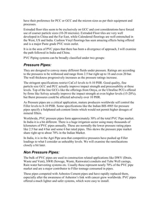 have their preference for PCC or GCC and the micron sizes as per their equipment and
processes.
Extruded floor tiles seem to be exclusively on GCC and cost considerations have forced
use of coarser particle sizes (10-20 microns). Extruded Floor tiles are very well
developed in China and the Far East, while Calendered floorings are well entrenched in
the West, US and India. Cushion Vinyl floorings has seen amazing effects being offered
and is a major Paste grade PVC resin outlet.
It is in the area of PVC pipes that there has been a divergence of approach, I will examine
the path followed in India and China.
PVC Piping systems can be broadly classified under two groups:
Pressure Pipes:
They are designed to convey many different fluids under pressure. Ratings are according
to the pressures to be withstood and range from 2.5 bar right up to 16 and even 20 bar.
The wall thickness progressively increases as the pressure ratings increase.
The stringent specifications restrict CaCo3 levels to 8-10 PHR. Good quality, fine
particle size GCC and PCC actually improve impact strength and processability at these
levels. Top of the line GCCs like the offerings from Omya, or the Ultrafine PCCs offered
by firms like Solvay actually improve the impact strength at even higher levels (15-20%),
but Burst pressures could be affected adversely over 10 PHR.
As Pressure pipes are a critical application, mature producers worldwide self control the
Filler levels to 8-10 PHR. Some specifications like the Indian BIS 4985 for pressure
pipes specify a Sulphated ash content limits which would not permit higher dosages of
mineral fillers.
Worldwide, PVC pressure pipes form approximately 30% of the total PVC Pipe market.
In India it is a bit different. There is a huge irrigation sector using many thousands of
kilometers of PVC pipes annually. These are normally the lower pressure rating pipes
like 2.5 bar and 4 bar and some 6 bar rated pipes. This skews the pressure pipe market
share right up to about 70% in the Indian Market.
In India, it is in the Agri Pipe area that competitive pressures have pushed up Filler
loadings to what I consider as unhealthy levels. We will examine the ramifacations
closely a bit later.
Non Pressure Pipes:
The bulk of PVC pipes are used in construction related applications like DWV (Drain,
Waste and Vent), SWR (Sewage, Waste, Rainwater) conduits and Tube Well casings,
Rain water harvesting systems etc. Usually these represent nearly 70% of the PVC pipe
market and are a major contributor to Filler tonnage consumed in pipes.
These pipes competed with Asbestos Cement pipes and have rapidly replaced them,
especially after the awareness of Asbestos’s link with cancer grew worldwide. PVC pipes
offered a much lighter and safer systems, which were easy to install.
 