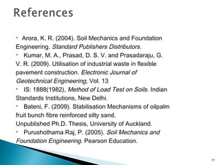  Arora, K. R. (2004). Soil Mechanics and Foundation
Engineering. Standard Publishers Distributors.
 Kumar, M. A., Prasad, D. S. V. and Prasadaraju, G.
V. R. (2009). Utilisation of industrial waste in flexible
pavement construction. Electronic Journal of
Geotechnical Engineering, Vol. 13
 IS: 1888(1982), Method of Load Test on Soils. Indian
Standards Institutions, New Delhi.
 Bateni, F. (2009). Stabilisation Mechanisms of oilpalm
fruit bunch fibre reinforced silty sand.
Unpublished Ph.D. Thesis, University of Auckland.
 Purushothama Raj, P. (2005). Soil Mechanics and
Foundation Engineering. Pearson Education.
17
 