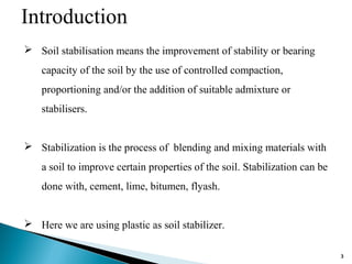 Introduction
 Soil stabilisation means the improvement of stability or bearing
capacity of the soil by the use of controlled compaction,
proportioning and/or the addition of suitable admixture or
stabilisers.
 Stabilization is the process of blending and mixing materials with
a soil to improve certain properties of the soil. Stabilization can be
done with, cement, lime, bitumen, flyash.
 Here we are using plastic as soil stabilizer.
3
 