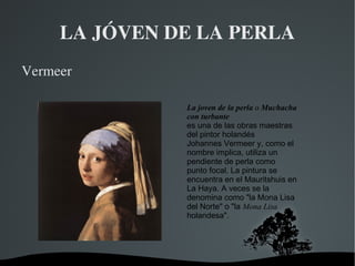 LA JÓVEN DE LA PERLA ,[object Object],La joven de la perla  o  Muchacha con turbante   es una de las obras maestras del  pintor   holandés   Johannes Vermeer   y, como el nombre implica, utiliza un pendiente de  perla  como  punto focal . La pintura se encuentra en el  Mauritshuis  en  La Haya . A veces se la denomina como &quot;la  Mona Lisa  del Norte&quot; o &quot;la  Mona Lisa  holandesa&quot;. 