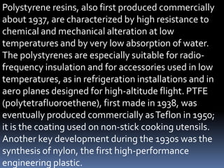 Polystyrene resins, also first produced commercially
about 1937, are characterized by high resistance to
chemical and mechanical alteration at low
temperatures and by very low absorption of water.
The polystyrenes are especially suitable for radio-
frequency insulation and for accessories used in low
temperatures, as in refrigeration installations and in
aero planes designed for high-altitude flight. PTFE
(polytetrafluoroethene), first made in 1938, was
eventually produced commercially asTeflon in 1950;
it is the coating used on non-stick cooking utensils.
Another key development during the 1930s was the
synthesis of nylon, the first high-performance
engineering plastic.
 