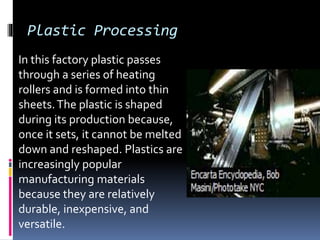 Plastic Processing
In this factory plastic passes
through a series of heating
rollers and is formed into thin
sheets.The plastic is shaped
during its production because,
once it sets, it cannot be melted
down and reshaped. Plastics are
increasingly popular
manufacturing materials
because they are relatively
durable, inexpensive, and
versatile.
 