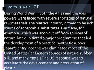 World war II
DuringWorldWar II, both theAllies and the Axis
powers were faced with severe shortages of natural
raw materials.The plastics industry proved to be rich
source of acceptable substitutes. Germany, for
example, which was soon cut off from sources of
natural latex, initiated a major programme that led
the development of a practical synthetic rubber.
Japan's entry into the war eliminated most of the
United States'Far Eastern sources of natural rubber,
silk, and many metals.The US response was to
accelerate the development and production of
plastic
 