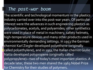 The post-war boom
The scientific and technological momentum in the plastics
industry carried over into the post-war years. Of particular
interest were the advances in such engineering plastics as
polycarbonates, acetyls, and polyamides; other synthetics
were used in place of metal in machinery, safety helmets,
high-temperature devices and many other products used in
environmentally demanding settings. In 1953 the German
chemist Karl Ziegler developed polyethene (originally
called polyethylene), and in 1954 the Italian chemist Giulio
Natta developed polypropene (originally called
polypropylene)—two of today's most important plastics. A
decade later, these two men shared the 1963 Nobel Prize
for Chemistry for their studies of polymers.
 