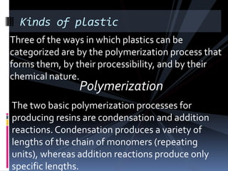 Polymerization
Kinds of plastic
Three of the ways in which plastics can be
categorized are by the polymerization process that
forms them, by their processibility, and by their
chemical nature.
The two basic polymerization processes for
producing resins are condensation and addition
reactions. Condensation produces a variety of
lengths of the chain of monomers (repeating
units), whereas addition reactions produce only
specific lengths.
 