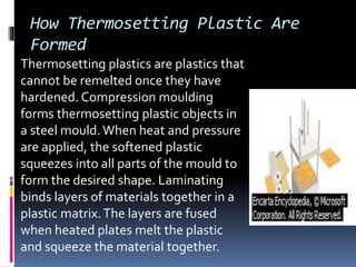 How Thermosetting Plastic Are
Formed
Thermosetting plastics are plastics that
cannot be remelted once they have
hardened. Compression moulding
forms thermosetting plastic objects in
a steel mould.When heat and pressure
are applied, the softened plastic
squeezes into all parts of the mould to
form the desired shape. Laminating
binds layers of materials together in a
plastic matrix.The layers are fused
when heated plates melt the plastic
and squeeze the material together.
 