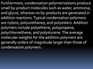 Furthermore, condensation polymerizations produce
small by-product molecules such as water, ammonia,
and glycol, whereas no by-products are generated in
addition reactions.Typical condensation polymers
are nylons, polyurethanes, and polyesters. Addition
polymers include polyethene, polypropene,
polychloroethene, and polystyrene.The average
molecular weights for the addition polymers are
generally orders of magnitude larger than those of
condensation polymers.
 
