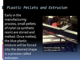 Plastic Pellets and Extrusion
Early in the
manufacturing
process, small pellets
of nylon (a synthetic
resin) are stirred and
melted. Once melted,
the blue plastic
mixture will be forced
into the desired shape
in a process called
extrusion.
 
