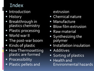 Index
 Introduction
 History
 Breakthrough in
plastics chemistry
 Plastic processing
 World war II
 The post-war boom
 Kinds of plastic
 HowThermosetting
plastic are formed
 Processibility
 Plastic pellets and
extrusion
 Chemical nature
 Manufacture
 Blow film extrusion
 Raw material
 Synthesizing the
polymer
 Installation insulation
 Additives
 Sorting of plastics
 Health and
Environmental hazards
 