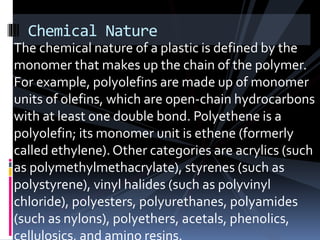 Chemical Nature
The chemical nature of a plastic is defined by the
monomer that makes up the chain of the polymer.
For example, polyolefins are made up of monomer
units of olefins, which are open-chain hydrocarbons
with at least one double bond. Polyethene is a
polyolefin; its monomer unit is ethene (formerly
called ethylene). Other categories are acrylics (such
as polymethylmethacrylate), styrenes (such as
polystyrene), vinyl halides (such as polyvinyl
chloride), polyesters, polyurethanes, polyamides
(such as nylons), polyethers, acetals, phenolics,
 
