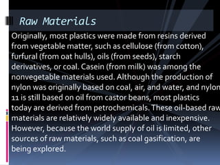 Raw Materials
Originally, most plastics were made from resins derived
from vegetable matter, such as cellulose (from cotton),
furfural (from oat hulls), oils (from seeds), starch
derivatives, or coal. Casein (from milk) was among the
nonvegetable materials used. Although the production of
nylon was originally based on coal, air, and water, and nylon
11 is still based on oil from castor beans, most plastics
today are derived from petrochemicals.These oil-based raw
materials are relatively widely available and inexpensive.
However, because the world supply of oil is limited, other
sources of raw materials, such as coal gasification, are
being explored.
 
