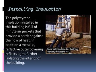 Installing Insulation
The polystyrene
insulation installed in
this building is full of
minute air pockets that
provide a barrier against
the flow of heat. In
addition a metallic,
reflective outer covering
reflects light, further
isolating the interior of
the building.
 