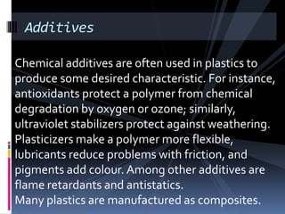 Additives
Chemical additives are often used in plastics to
produce some desired characteristic. For instance,
antioxidants protect a polymer from chemical
degradation by oxygen or ozone; similarly,
ultraviolet stabilizers protect against weathering.
Plasticizers make a polymer more flexible,
lubricants reduce problems with friction, and
pigments add colour. Among other additives are
flame retardants and antistatics.
Many plastics are manufactured as composites.
 