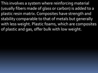 This involves a system where reinforcing material
(usually fibers made of glass or carbon) is added to a
plastic resin matrix. Composites have strength and
stability comparable to that of metals but generally
with less weight. Plastic foams, which are composites
of plastic and gas, offer bulk with low weight.
 