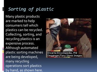 Sorting of plastic
Many plastic products
are marked to help
consumers tell which
plastics can be recycled.
Collecting, sorting, and
recycling plastics is an
expensive process.
Although automated
plastic sorting machines
are being developed,
many recycling
operations sort plastics
by hand, as shown here.
 