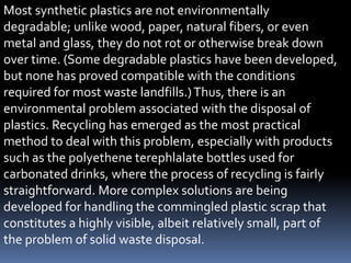 Most synthetic plastics are not environmentally
degradable; unlike wood, paper, natural fibers, or even
metal and glass, they do not rot or otherwise break down
over time. (Some degradable plastics have been developed,
but none has proved compatible with the conditions
required for most waste landfills.)Thus, there is an
environmental problem associated with the disposal of
plastics. Recycling has emerged as the most practical
method to deal with this problem, especially with products
such as the polyethene terephlalate bottles used for
carbonated drinks, where the process of recycling is fairly
straightforward. More complex solutions are being
developed for handling the commingled plastic scrap that
constitutes a highly visible, albeit relatively small, part of
the problem of solid waste disposal.
 