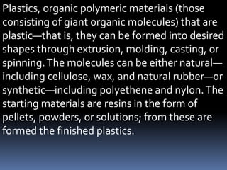 Plastics, organic polymeric materials (those
consisting of giant organic molecules) that are
plastic—that is, they can be formed into desired
shapes through extrusion, molding, casting, or
spinning.The molecules can be either natural—
including cellulose, wax, and natural rubber—or
synthetic—including polyethene and nylon.The
starting materials are resins in the form of
pellets, powders, or solutions; from these are
formed the finished plastics.
 