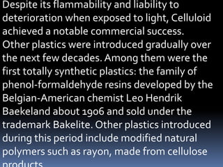 Despite its flammability and liability to
deterioration when exposed to light, Celluloid
achieved a notable commercial success.
Other plastics were introduced gradually over
the next few decades.Among them were the
first totally synthetic plastics: the family of
phenol-formaldehyde resins developed by the
Belgian-American chemist Leo Hendrik
Baekeland about 1906 and sold under the
trademark Bakelite. Other plastics introduced
during this period include modified natural
polymers such as rayon, made from cellulose
 
