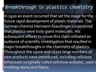 Breakthrough in plastics chemistry
In 1920 an event occurred that set the stage for the
future rapid development of plastic materials.The
German chemist Hermann Staudinger conjectured
that plastics were truly giant molecules. His
subsequent efforts to prove this claim initiated an
outburst of scientific investigation that resulted in
major breakthroughs in the chemistry of plastics.
Throughout the 1920s and 1930s large numbers of
new products were introduced, including cellulose
ethanoate (originally called cellulose acetate), used in
molding resins and fibers;
 