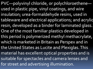 PVC—polyvinyl chloride, or polychloroethene—
used in plastic pipe, vinyl coatings, and wire
insulation; urea-formaldehyde resins, used in
tableware and electrical applications; and acrylic
resin, developed as a binder for laminated glass.
One of the most familiar plastics developed in
this period is polymerized methyl methacrylate,
which is marketed in Britain as Perspex and in
the United States as Lucite and Plexiglas.This
material has excellent optical properties and is
suitable for spectacles and camera lenses and
for street and advertising illumination.
 
