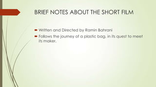 BRIEF NOTES ABOUT THE SHORT FILM
 Written and Directed by Ramin Bahrani
 Follows the journey of a plastic bag, in its quest to meet
its maker.
 
