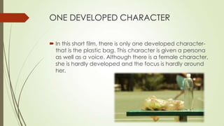 ONE DEVELOPED CHARACTER
 In this short film, there is only one developed character-
that is the plastic bag. This character is given a persona
as well as a voice. Although there is a female character,
she is hardly developed and the focus is hardly around
her.
 