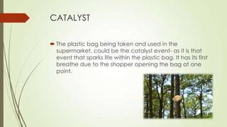 CATALYST
 The plastic bag being taken and used in the
supermarket, could be the catalyst event- as it is that
event that sparks life within the plastic bag. It has its first
breathe due to the shopper opening the bag at one
point.
 