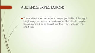 AUDIENCE EXPECTATIONS
 The audience expectations are played with at the right
beginning, as no-one would expect the plastic bag to
be personified or even act like the way it does in this
short film.
 