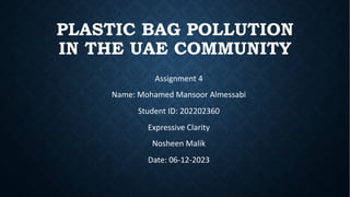 PLASTIC BAG POLLUTION
IN THE UAE COMMUNITY
Assignment 4
Name: Mohamed Mansoor Almessabi
Student ID: 202202360
Expressive Clarity
Nosheen Malik
Date: 06-12-2023
https://1drv.ms/v/c/
b47bfa23f88ba606/
ESSiqaC7FwtAlhyiJJYJvnsB0drD9
alGCnAWpNASfrsUuw?e=Itp9n2
 