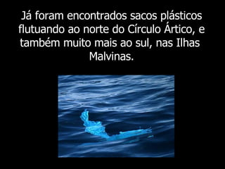 Já foram  encontrados sacos plásticos flutuando ao norte do Círculo Ártico, e também muito mais ao sul, nas Ilhas  Malvinas. 