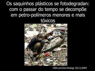 Os saquinhos plásticos se fotodegradan: com o passar do tempo se decompõe em petro-polímeros menores e mais tóxicos CNN.com/tecnhology 16/11/2007   