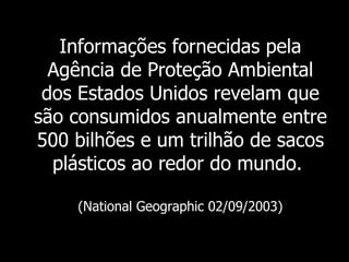 Informações fornecidas pela Agência de Proteção Ambiental dos Estados Unidos revelam que são consumidos anualmente entre 500 bilhões e um trilhão de sacos plásticos ao redor do mundo.   (National Geographic 02/09/2003) 