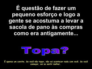 É questão de fazer um pequeno esforço e logo a gente se acostuma a levar a sacola de pano às compras como era antigamente... Topa? É apenas um convite. Se você não topar, não vai acontecer nada com você. Se você começar, vai se sentir melhor.  