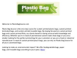 Welcome to PlasticBagSource.com
Plastic Bag Source is the one stop source for custom printed plastic bags, custom printed
laminated bags, and custom printed reusable bags. By staying focused on custom printed
bags and custom printed films, our clients benefit in being serviced with knowledge and
efficiency. Whether you’re in need of promotional custom trade show bags or you are a
retailer looking for the perfect printed bag for your customers or you are a food or industrial
manufacturer in need of custom printed pouch bags, you can rely on Plastic Bag Source for
all your customized bags.
Looking to make an environmental impact? We offer biodegradable bags, paper
bags, and reusable bags according to your specs. More

 
