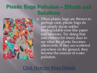  When plastic bags are thrown to
garbage cans, plastic bags do
not simply decay unlike
biodegradable ones like paper
and leftovers. Try doing that
and observe for many days to
see what the plastic becomes
afterwards. If they are scattered
anywhere on the ground, they
become the sources of water
pollution.
Click Here for More Details
 