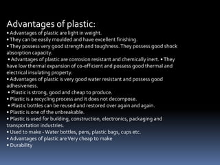 Advantages of plastic:
• Advantages of plastic are light in weight.
•They can be easily moulded and have excellent finishing.
•They possess very good strength and toughness.They possess good shock
absorption capacity.
• Advantages of plastic are corrosion resistant and chemically inert. •They
have low thermal expansion of co-efficient and possess good thermal and
electrical insulating property.
• Advantages of plastic is very good water resistant and possess good
adhesiveness.
• Plastic is strong, good and cheap to produce.
• Plastic is a recycling process and it does not decompose.
• Plastic bottles can be reused and restored over again and again.
• Plastic is one of the unbreakable.
• Plastic is used for building, construction, electronics, packaging and
transportation industries.
• Used to make -Water bottles, pens, plastic bags, cups etc.
• Advantages of plastic areVery cheap to make
• Durability
 