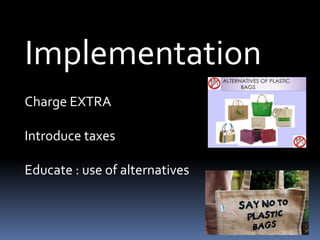 Implementation
Charge EXTRA
Introduce taxes
Educate : use of alternatives
 