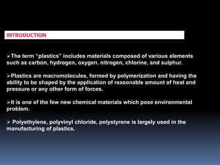 The term “plastics” includes materials composed of various elements
such as carbon, hydrogen, oxygen, nitrogen, chlorine, and sulphur.
Plastics are macromolecules, formed by polymerization and having the
ability to be shaped by the application of reasonable amount of heat and
pressure or any other form of forces.
It is one of the few new chemical materials which pose environmental
problem.
 Polyethylene, polyvinyl chloride, polystyrene is largely used in the
manufacturing of plastics.
 