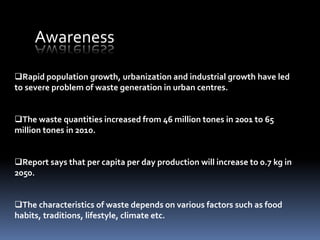 Rapid population growth, urbanization and industrial growth have led
to severe problem of waste generation in urban centres.
The waste quantities increased from 46 million tones in 2001 to 65
million tones in 2010.
Report says that per capita per day production will increase to 0.7 kg in
2050.
The characteristics of waste depends on various factors such as food
habits, traditions, lifestyle, climate etc.
Awareness
 
