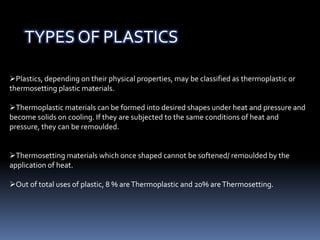 Plastics, depending on their physical properties, may be classified as thermoplastic or
thermosetting plastic materials.
Thermoplastic materials can be formed into desired shapes under heat and pressure and
become solids on cooling. If they are subjected to the same conditions of heat and
pressure, they can be remoulded.
Thermosetting materials which once shaped cannot be softened/ remoulded by the
application of heat.
Out of total uses of plastic, 8 % areThermoplastic and 20% areThermosetting.
TYPES OF PLASTICS
 