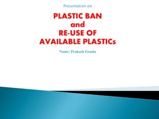 Presentation on
PLASTIC BAN
and
RE-USE OF
AVAILABLE PLASTICs
Name: Prakash Gouda
 
