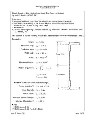 MathCAD - Plastic Bending Using The 
Cazzone Method.xmcd 
Plastic Bending Strength Analysis Using The Cazzone Method 
by Julio C. Banks, MSME, PE 
Reference: 
1. Analysis and Design of Flight Vehicles Structures by Bruhn; Page C3.3 
2. Cozzone, F. P. Bending in the Plastic Region, Journal of the Aeronautical 
Sciences, Vol. 10, No. 5, May 1942, 1943. 
3. MMPDS-01 
4. "Plastic Bending Using Cozzone Method" by Toshihiro Tanabe, Edited by Julio 
C. Banks, PE 
The solution of plastic bending will utilize Cozzone method found in references 1 and 2. 
Geometry: 
Height: h  9.5in 
Thickness, cap: tcap  0.40in 
Thickness, web: tweb  0.08in 
Width web: bweb  4.0in 
Area: A  4.902in2 
Moment of Inertia: Ixx  84.36in4 
Radius of gyration: rx 
Ixx 
A 
  4.15 in 
CUp  4.6in 
CLow  4.9in 
Material: 2014-T3 Aluminum Extrusion [3]. 
Elastic Modulus(1): E  10.8103ksi 
Yield Strength: Fty  58ksi 
Offset strain: ε0.2  0.2% 
Ultimate Tensile Strength: Ftu  64ksi 
Ultimate Elongation(2): εu  12% 
Notes 
1. Ref. 3, page 3-35 
2. Ref. 3, page 3-56, Fig. 3.2.1.1.6(c) 
Julio C. Banks, P.E. page 1 of 2 
 