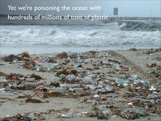 Yet we’re poisoning the ocean with
hundreds of millions of tons of plastic
 