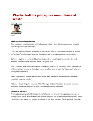 Plastic bottles pile up as mountains of
   waste



Miguel Llanos
Reporter




Beverage industry opposition
That opposition certainly exists, but the beverage industry says it just doesn't make sense to
force a deposit law on consumers.


quot;This cost burden placed on businesses is also passed along to consumers — levying a 'hidden
tax' on both,quot; the American Beverage Association said in an issue statement on the topic.


Curbside recycling at homes and businesses, as well as educating consumers, are the best
methods for dealing with container waste, the group adds.


Tom Kinnaman, an economics professor at Bucknell University in Lewisburg, Penn., believes that
while recycling is expensive the debate needs to reflect what he calls the quot;happinessquot; value of
seeing litter cleaned up.


Factor that in and a deposit law can make sense, says Kinnaman, whose research includes
household recycling trends.


quot;It turns out recycling also provides utility,quot; he says. quot;It benefits society because it provides
happiness for people in excess of what it costs to provide the happiness.quot;


High tech, low tech
A Colorado company called Biota says it might have a way around the deposit controversy: a
biodegradable bottle. All of Biota's water bottles are made out of the biodegradable plastic, which
comes from corn starch in a process developed by the seed company Cargill and Dow Chemical.
 