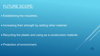 FUTURE SCOPE:
Establishing the industries.
Increasing their strength by adding other material.
Recycling the plastic and using as a construction material.
Protection of environment.
13
 
