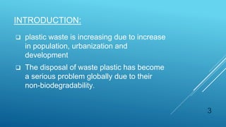  plastic waste is increasing due to increase
in population, urbanization and
development
 The disposal of waste plastic has become
a serious problem globally due to their
non-biodegradability.
INTRODUCTION:
3
 